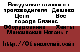 Вакуумные станки от производителя. Дешево › Цена ­ 150 000 - Все города Бизнес » Оборудование   . Ханты-Мансийский,Нягань г.